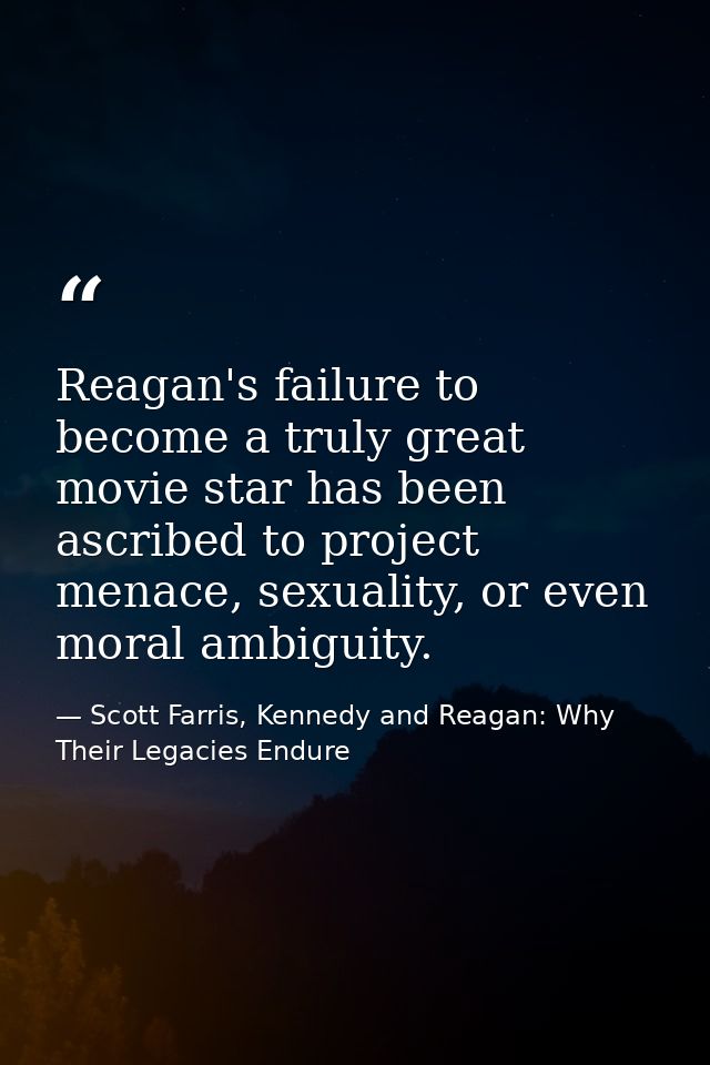 Reagan's failure to become a truly great movie star has been ascribed to project menace, sexuality, or even moral ambigu — Scott Farris, Kennedy and Reagan: Why Their Legacies Endure