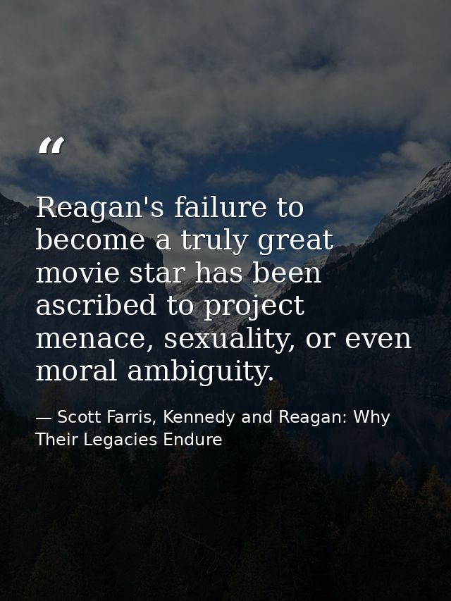 Reagan's failure to become a truly great movie star has been ascribed to project menace, sexuality, or even moral ambigu — Scott Farris, Kennedy and Reagan: Why Their Legacies Endure