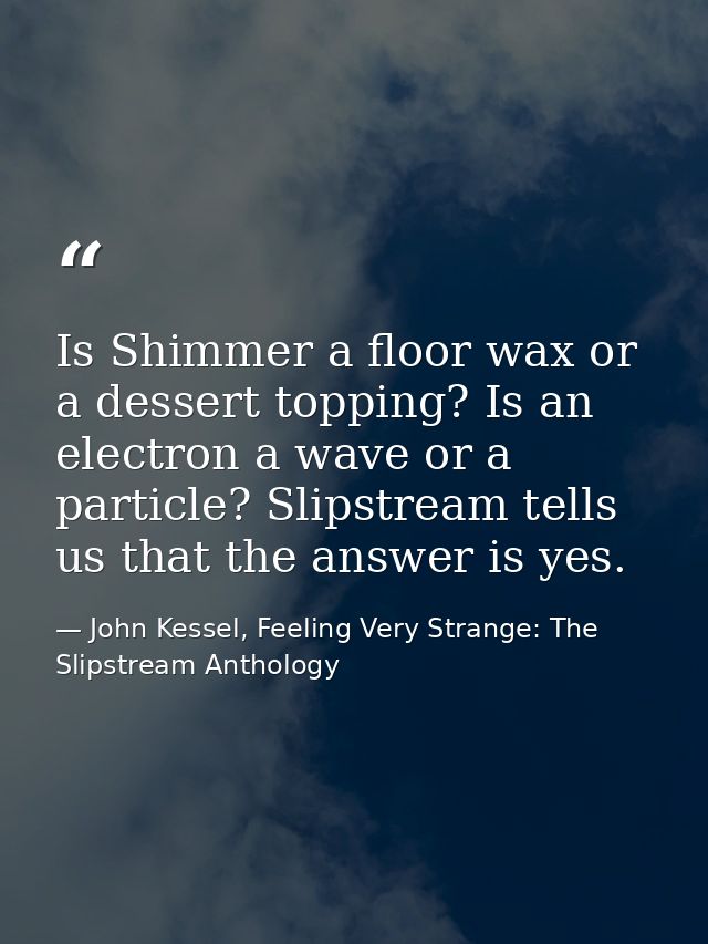 Is Shimmer a floor wax or a dessert topping? Is an electron a wave or a particle? Slipstream tells us that the answer is — John Kessel, Feeling Very Strange: The Slipstream Anthology