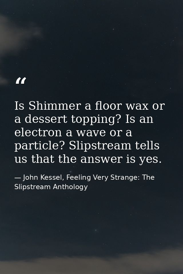 Is Shimmer a floor wax or a dessert topping? Is an electron a wave or a particle? Slipstream tells us that the answer is — John Kessel, Feeling Very Strange: The Slipstream Anthology