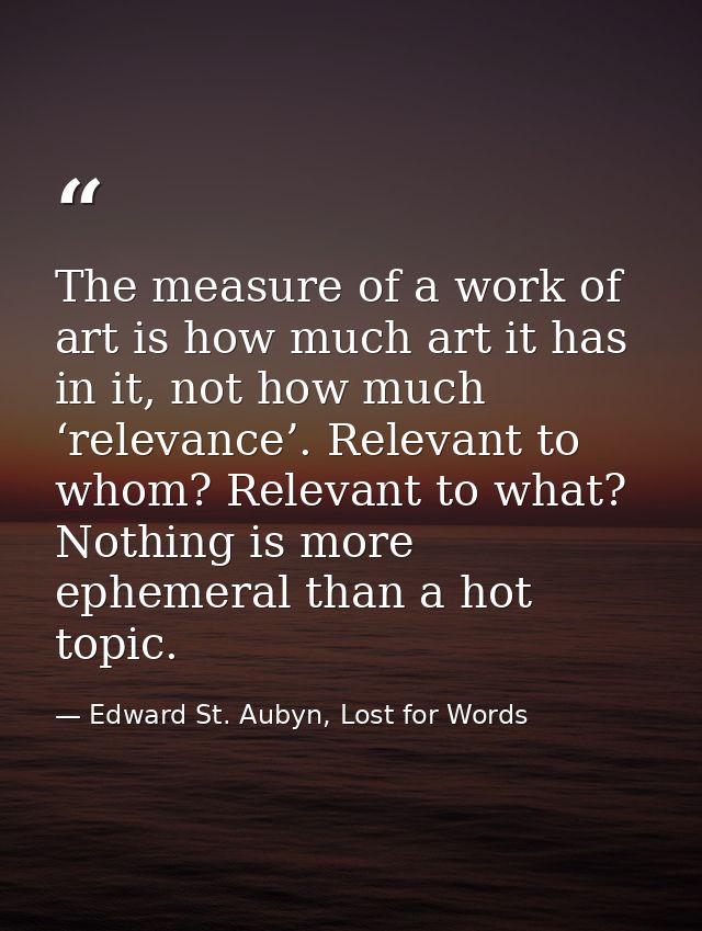 The measure of a work of art is how much art it has in it, not how much ‘relevance’. Relevant to whom? Relevant to what? — Edward St. Aubyn, Lost for Words
