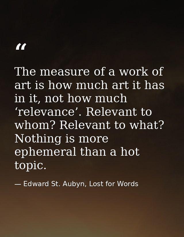 The measure of a work of art is how much art it has in it, not how much ‘relevance’. Relevant to whom? Relevant to what? — Edward St. Aubyn, Lost for Words