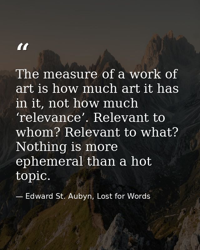 The measure of a work of art is how much art it has in it, not how much ‘relevance’. Relevant to whom? Relevant to what? — Edward St. Aubyn, Lost for Words