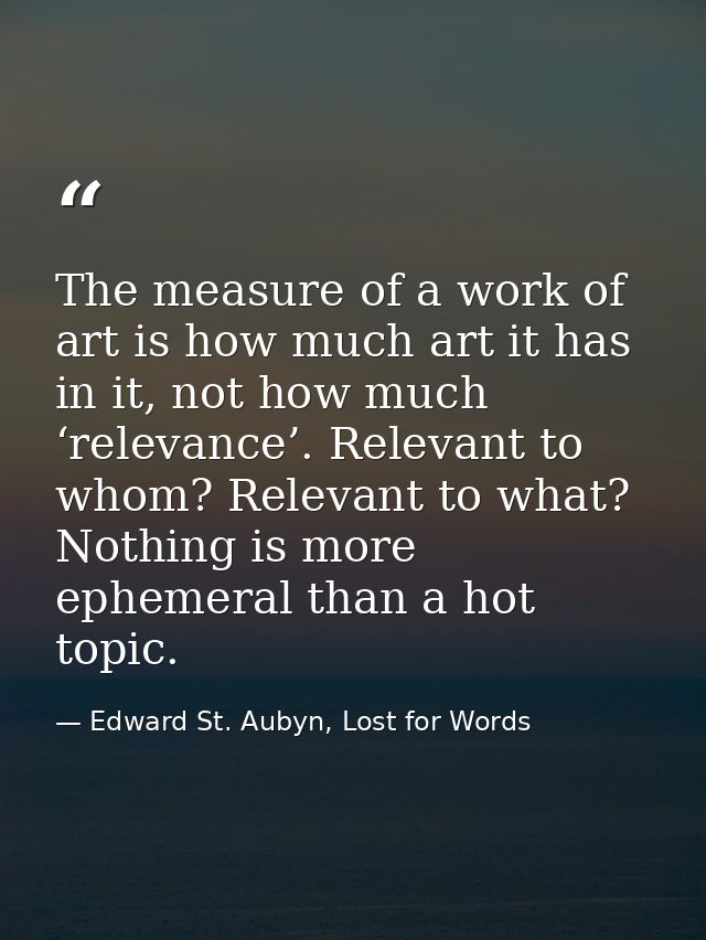 The measure of a work of art is how much art it has in it, not how much ‘relevance’. Relevant to whom? Relevant to what? — Edward St. Aubyn, Lost for Words