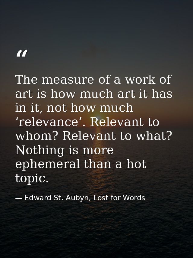 The measure of a work of art is how much art it has in it, not how much ‘relevance’. Relevant to whom? Relevant to what? — Edward St. Aubyn, Lost for Words