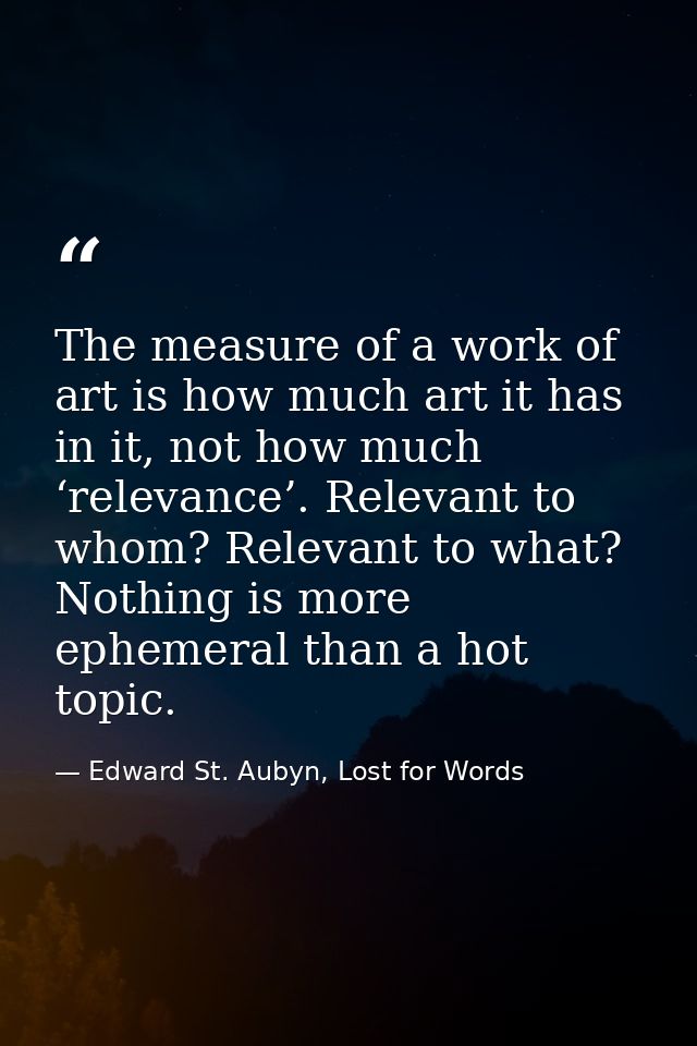 The measure of a work of art is how much art it has in it, not how much ‘relevance’. Relevant to whom? Relevant to what? — Edward St. Aubyn, Lost for Words