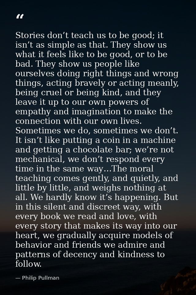 Stories don’t teach us to be good; it isn’t as simple as that. They show us what it feels like to be good, or to be bad. — Philip Pullman