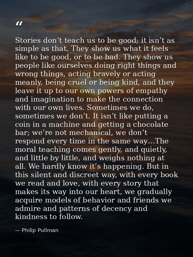 Stories don’t teach us to be good; it isn’t as simple as that. They show us what it feels like to be good, or to be bad. — Philip Pullman
