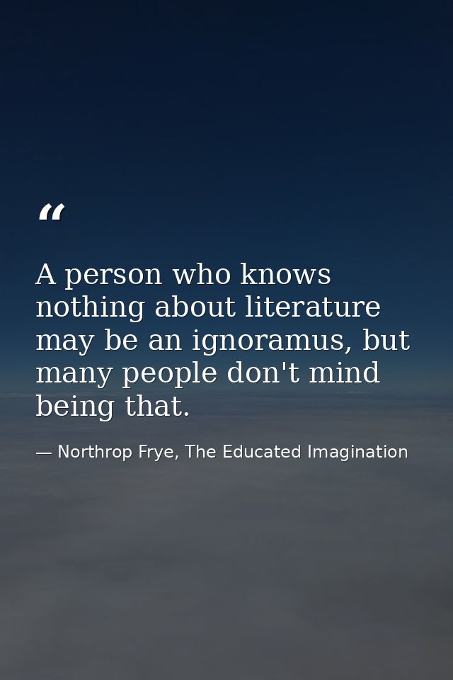 A person who knows nothing about literature may be an ignoramus, but many people don't mind being that. — Northrop Frye, The Educated Imagination