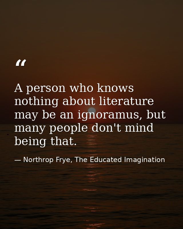 A person who knows nothing about literature may be an ignoramus, but many people don't mind being that. — Northrop Frye, The Educated Imagination