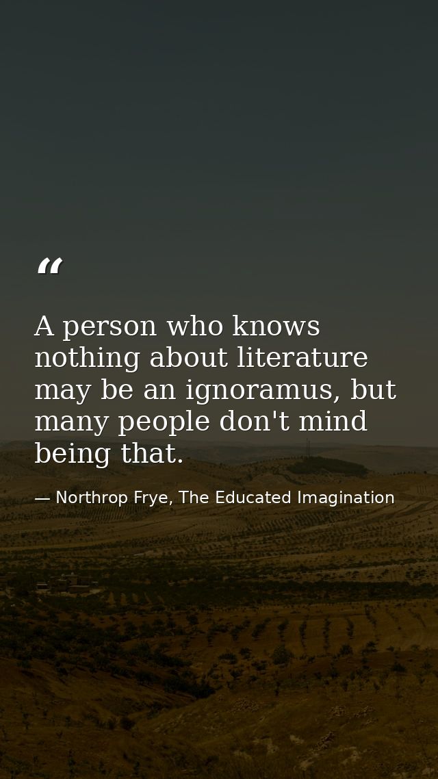 A person who knows nothing about literature may be an ignoramus, but many people don't mind being that. — Northrop Frye, The Educated Imagination