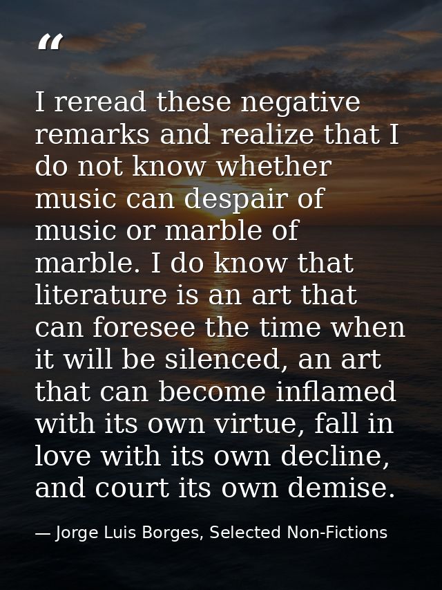 I reread these negative remarks and realize that I do not know whether music can despair of music or marble of marble. I — Jorge Luis Borges, Selected Non-Fictions