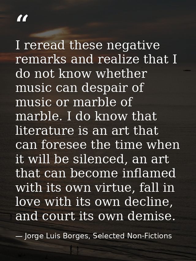 I reread these negative remarks and realize that I do not know whether music can despair of music or marble of marble. I — Jorge Luis Borges, Selected Non-Fictions