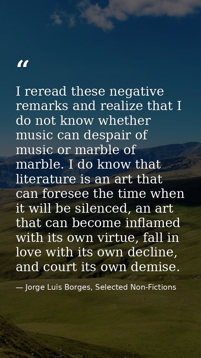 I reread these negative remarks and realize that I do not know whether music can despair of music or marble of marble. I — Jorge Luis Borges, Selected Non-Fictions