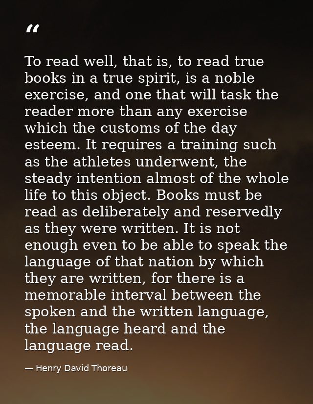 To read well, that is, to read true books in a true spirit, is a noble exercise, and one that will task the reader more  — Henry David Thoreau