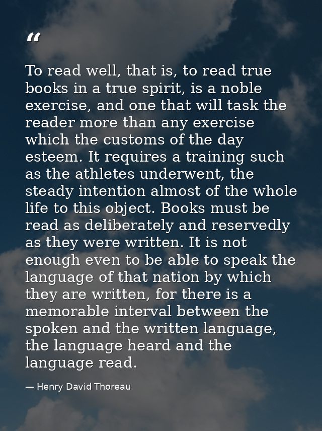 To read well, that is, to read true books in a true spirit, is a noble exercise, and one that will task the reader more  — Henry David Thoreau