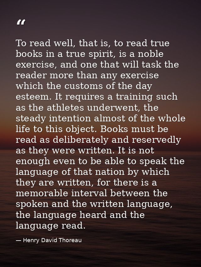 To read well, that is, to read true books in a true spirit, is a noble exercise, and one that will task the reader more  — Henry David Thoreau