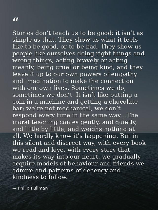 Stories don’t teach us to be good; it isn’t as simple as that. They show us what it feels like to be good, or to be bad. — Philip Pullman