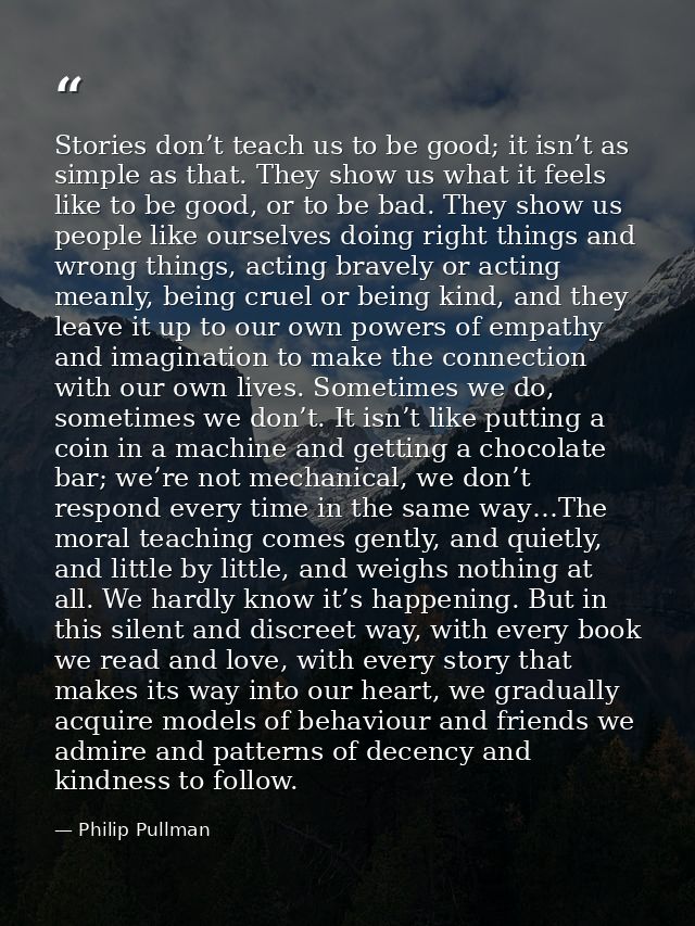 Stories don’t teach us to be good; it isn’t as simple as that. They show us what it feels like to be good, or to be bad. — Philip Pullman