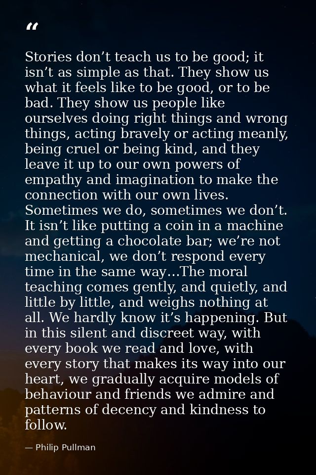 Stories don’t teach us to be good; it isn’t as simple as that. They show us what it feels like to be good, or to be bad. — Philip Pullman