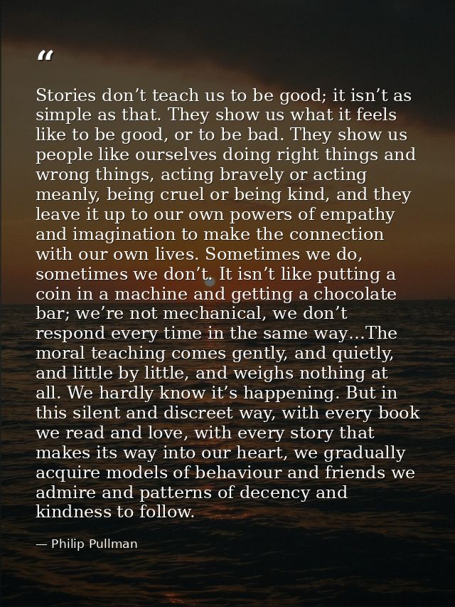 Stories don’t teach us to be good; it isn’t as simple as that. They show us what it feels like to be good, or to be bad. — Philip Pullman
