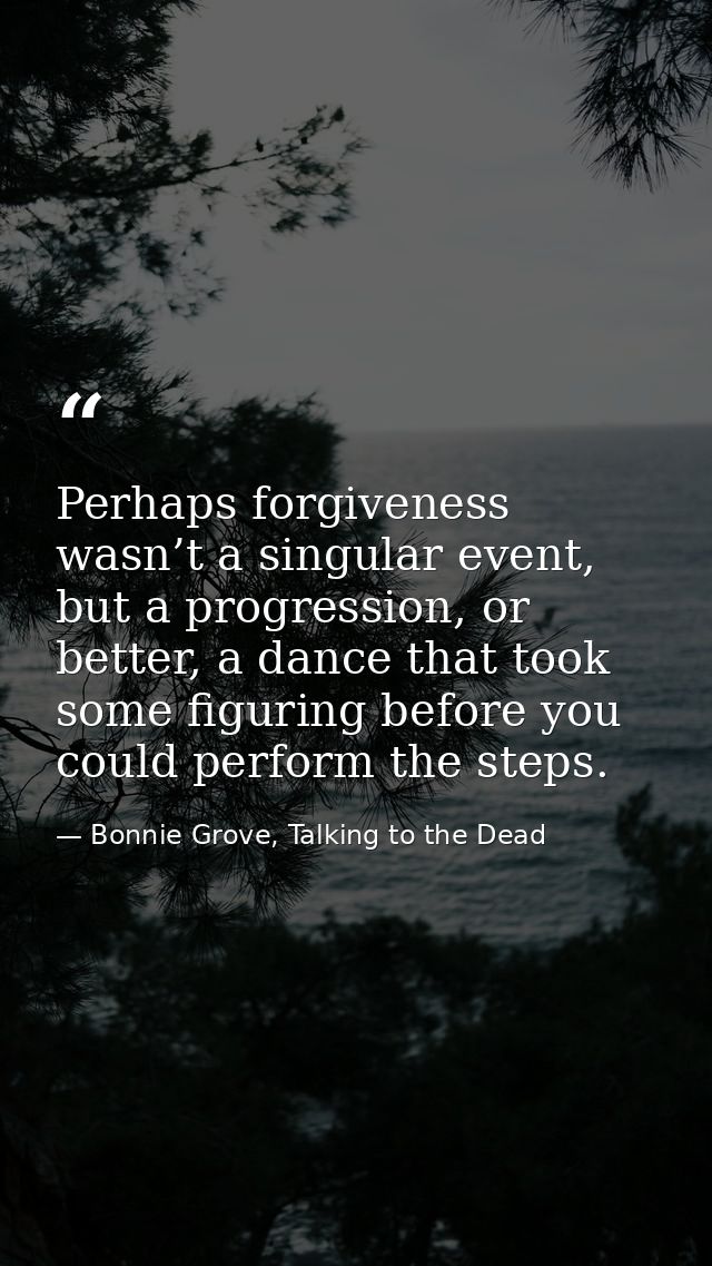 Perhaps forgiveness wasn’t a singular event, but a progression, or better, a dance that took some figuring before you co — Bonnie Grove, Talking to the Dead