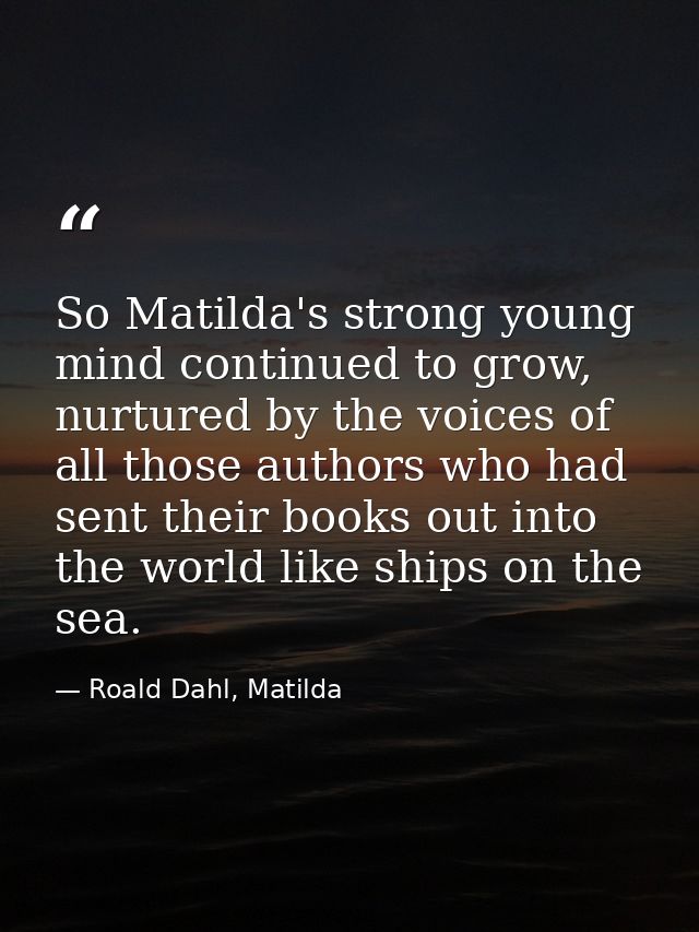 So Matilda's strong young mind continued to grow, nurtured by the voices of all those authors who had sent their books o — Roald Dahl, Matilda