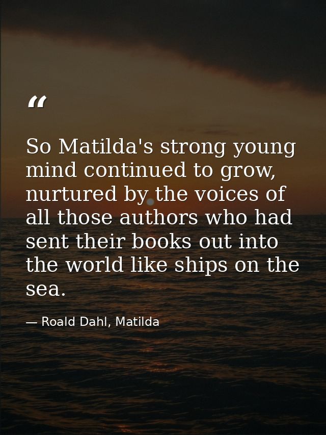 So Matilda's strong young mind continued to grow, nurtured by the voices of all those authors who had sent their books o — Roald Dahl, Matilda
