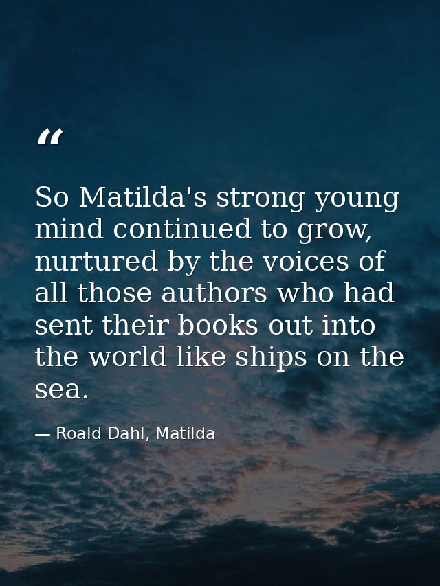 So Matilda's strong young mind continued to grow, nurtured by the voices of all those authors who had sent their books o — Roald Dahl, Matilda