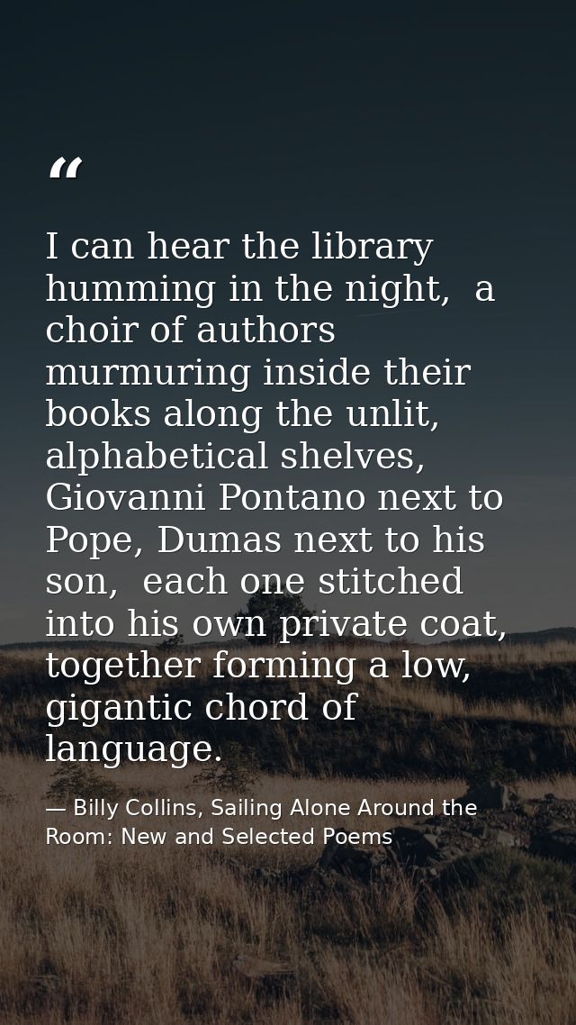 I can hear the library humming in the night,  a choir of authors murmuring inside their books along the unlit, alphabeti — Billy Collins, Sailing Alone Around the Room: New and Selected Poems