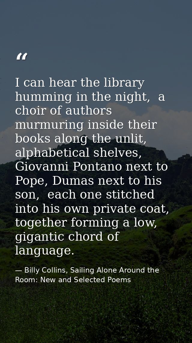I can hear the library humming in the night,  a choir of authors murmuring inside their books along the unlit, alphabeti — Billy Collins, Sailing Alone Around the Room: New and Selected Poems