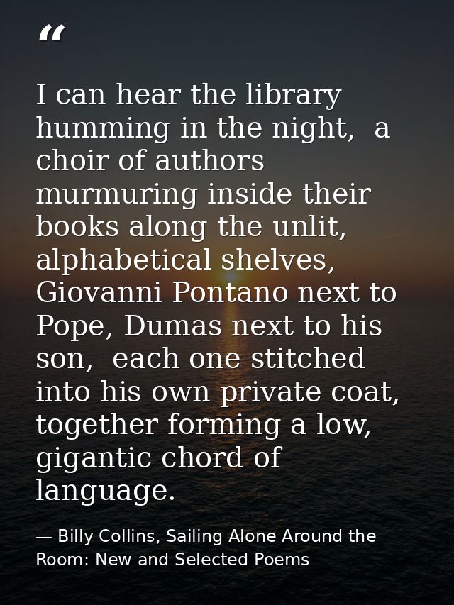 I can hear the library humming in the night,  a choir of authors murmuring inside their books along the unlit, alphabeti — Billy Collins, Sailing Alone Around the Room: New and Selected Poems