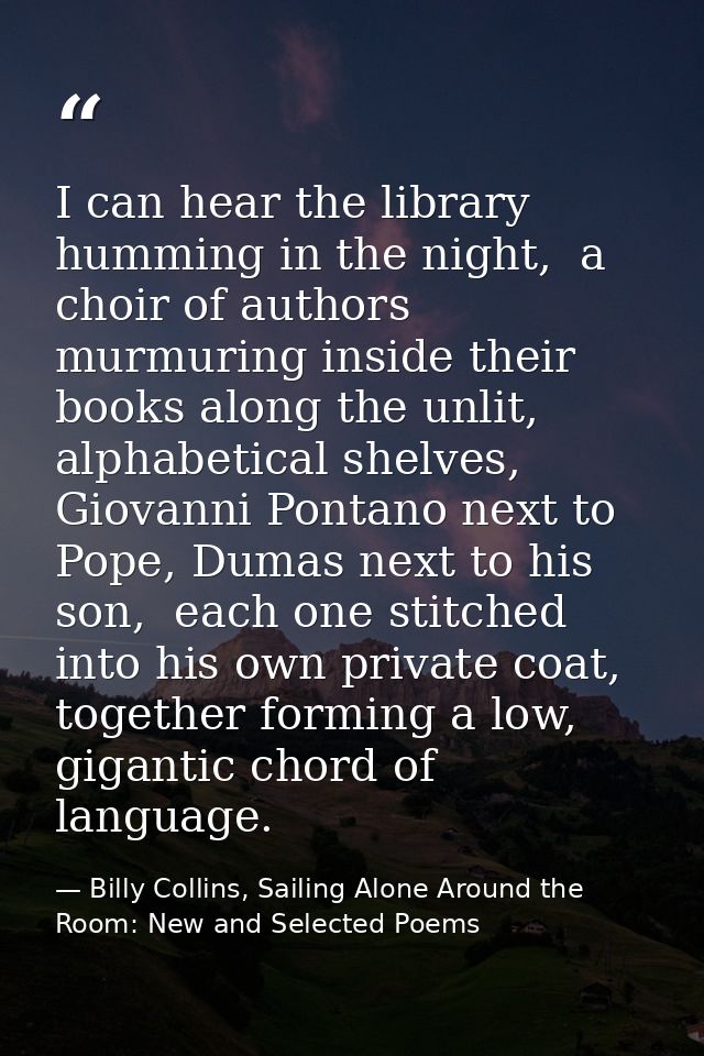 I can hear the library humming in the night,  a choir of authors murmuring inside their books along the unlit, alphabeti — Billy Collins, Sailing Alone Around the Room: New and Selected Poems