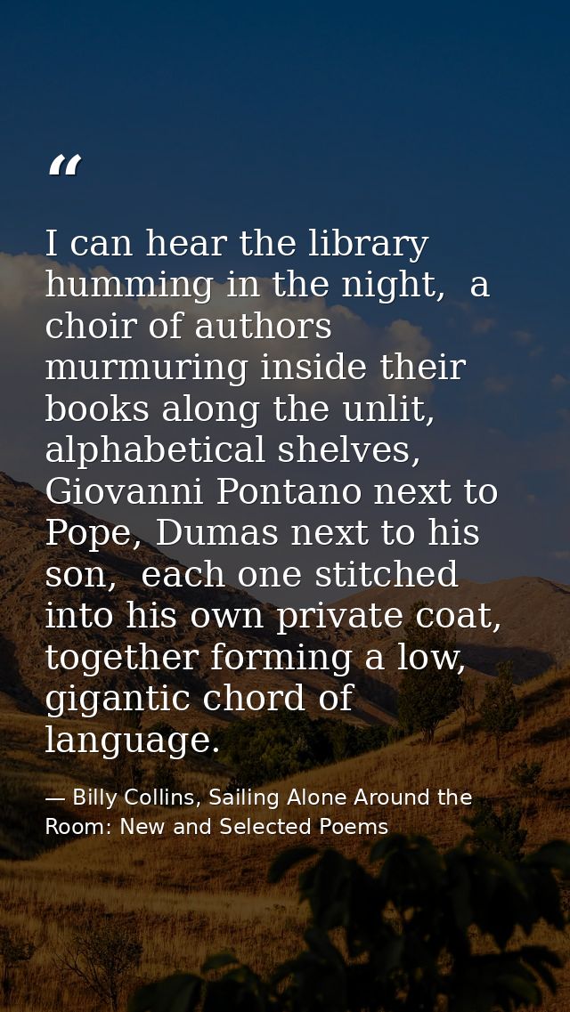 I can hear the library humming in the night,  a choir of authors murmuring inside their books along the unlit, alphabeti — Billy Collins, Sailing Alone Around the Room: New and Selected Poems