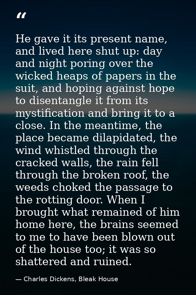 He gave it its present name, and lived here shut up: day and night poring over the wicked heaps of papers in the suit, a — Charles Dickens, Bleak House