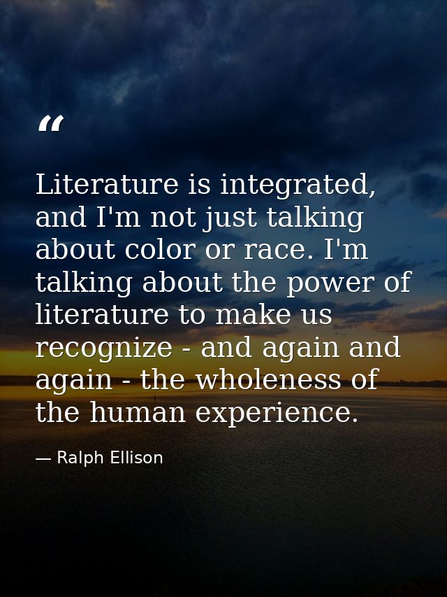 Literature is integrated, and I'm not just talking about color or race. I'm talking about the power of literature to mak — Ralph Ellison