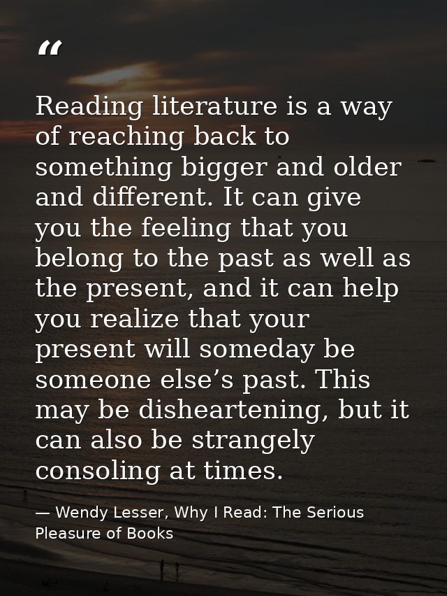 Reading literature is a way of reaching back to something bigger and older and different. It can give you the feeling th — Wendy Lesser, Why I Read: The Serious Pleasure of Books