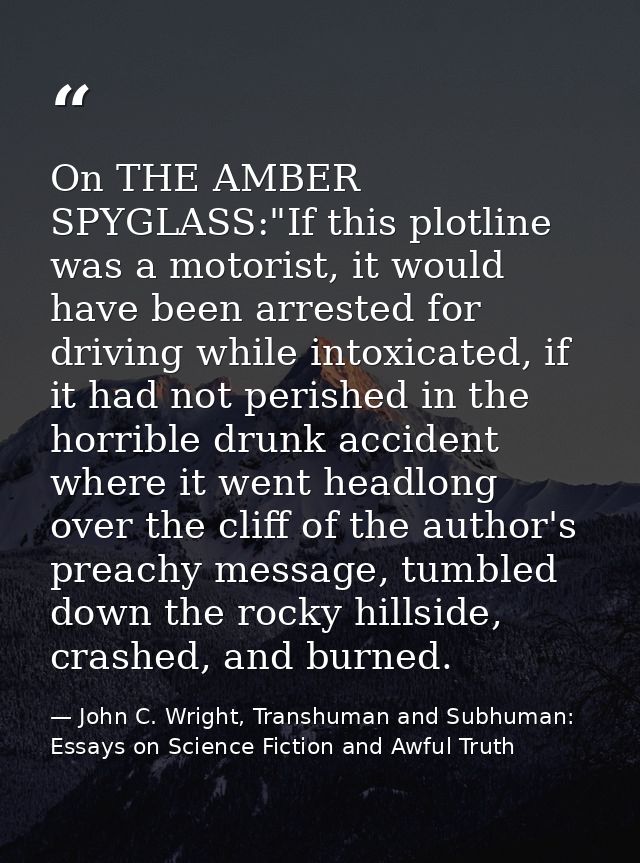 On THE AMBER SPYGLASS:"If this plotline was a motorist, it would have been arrested for driving while intoxicated, if it — John C. Wright, Transhuman and Subhuman: Essays on Science Fiction and Awful Truth