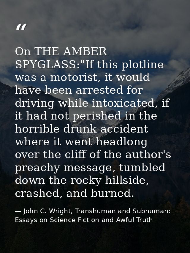 On THE AMBER SPYGLASS:"If this plotline was a motorist, it would have been arrested for driving while intoxicated, if it — John C. Wright, Transhuman and Subhuman: Essays on Science Fiction and Awful Truth