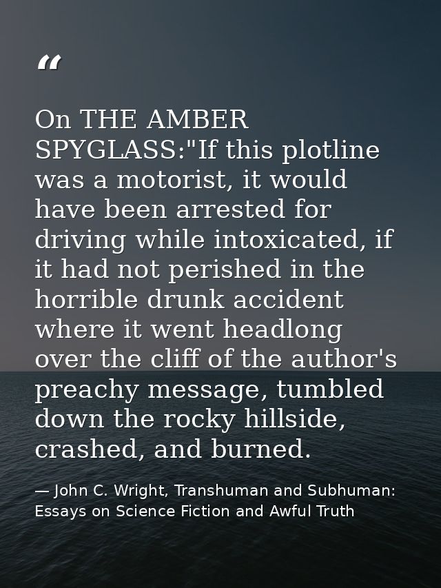 On THE AMBER SPYGLASS:"If this plotline was a motorist, it would have been arrested for driving while intoxicated, if it — John C. Wright, Transhuman and Subhuman: Essays on Science Fiction and Awful Truth