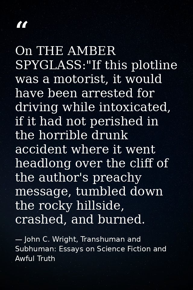 On THE AMBER SPYGLASS:"If this plotline was a motorist, it would have been arrested for driving while intoxicated, if it — John C. Wright, Transhuman and Subhuman: Essays on Science Fiction and Awful Truth