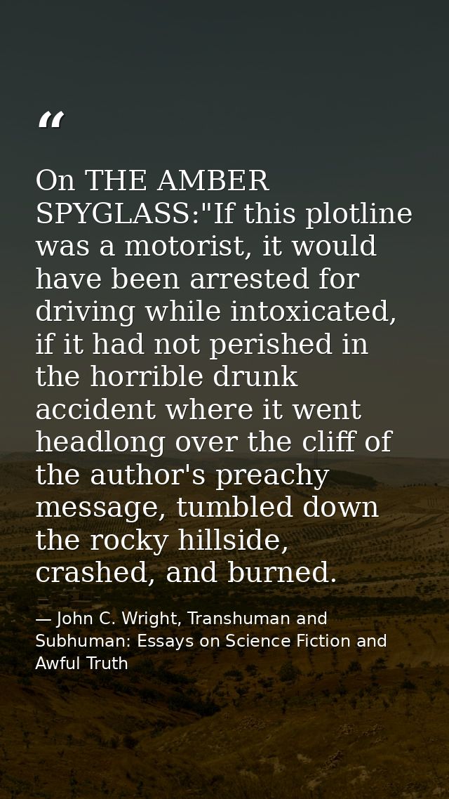 On THE AMBER SPYGLASS:"If this plotline was a motorist, it would have been arrested for driving while intoxicated, if it — John C. Wright, Transhuman and Subhuman: Essays on Science Fiction and Awful Truth