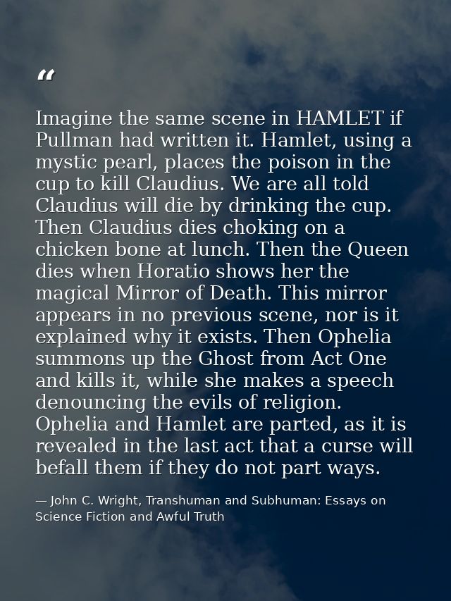 Imagine the same scene in HAMLET if Pullman had written it. Hamlet, using a mystic pearl, places the poison in the cup t — John C. Wright, Transhuman and Subhuman: Essays on Science Fiction and Awful Truth