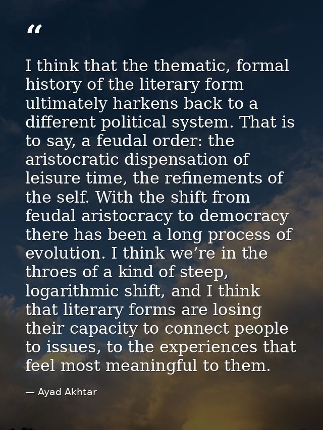 I think that the thematic, formal history of the literary form ultimately harkens back to a different political system.  — Ayad Akhtar