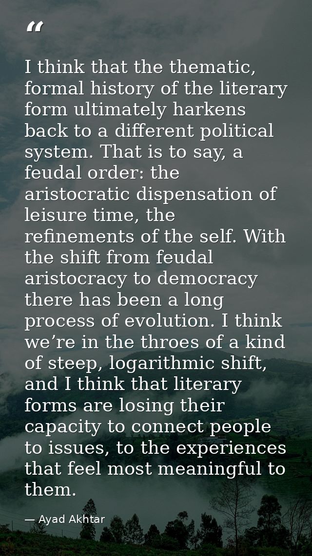 I think that the thematic, formal history of the literary form ultimately harkens back to a different political system.  — Ayad Akhtar