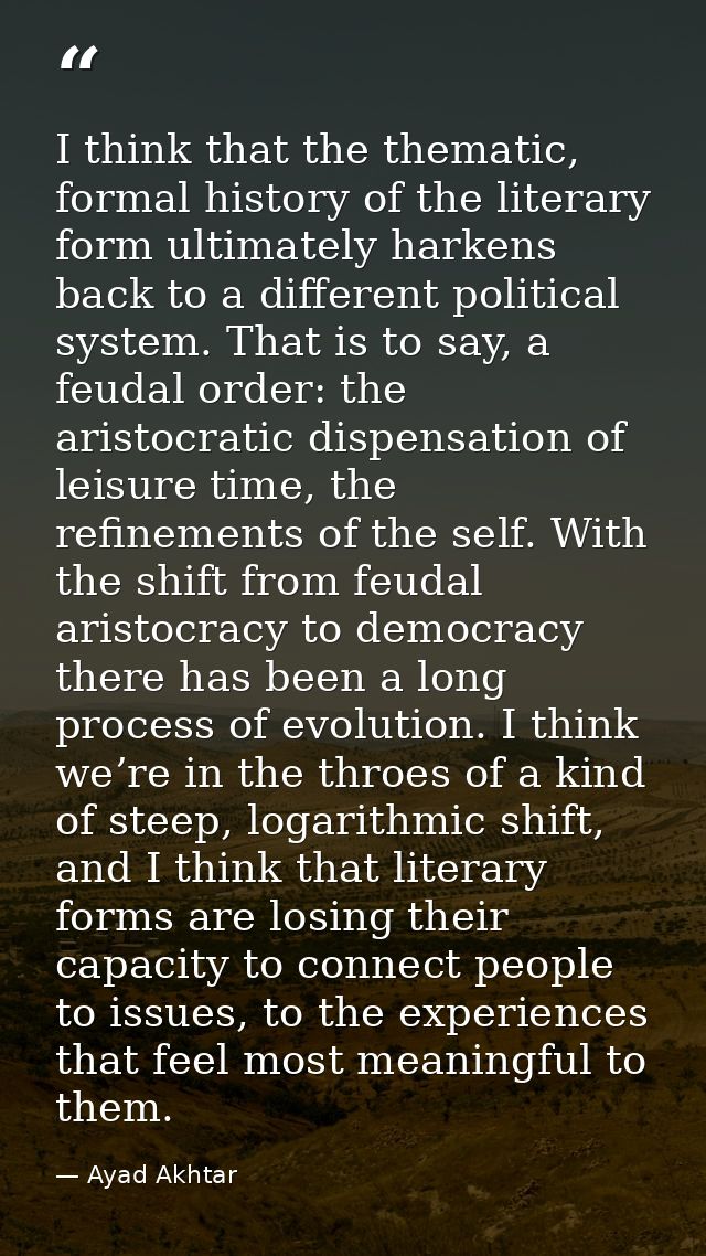 I think that the thematic, formal history of the literary form ultimately harkens back to a different political system.  — Ayad Akhtar