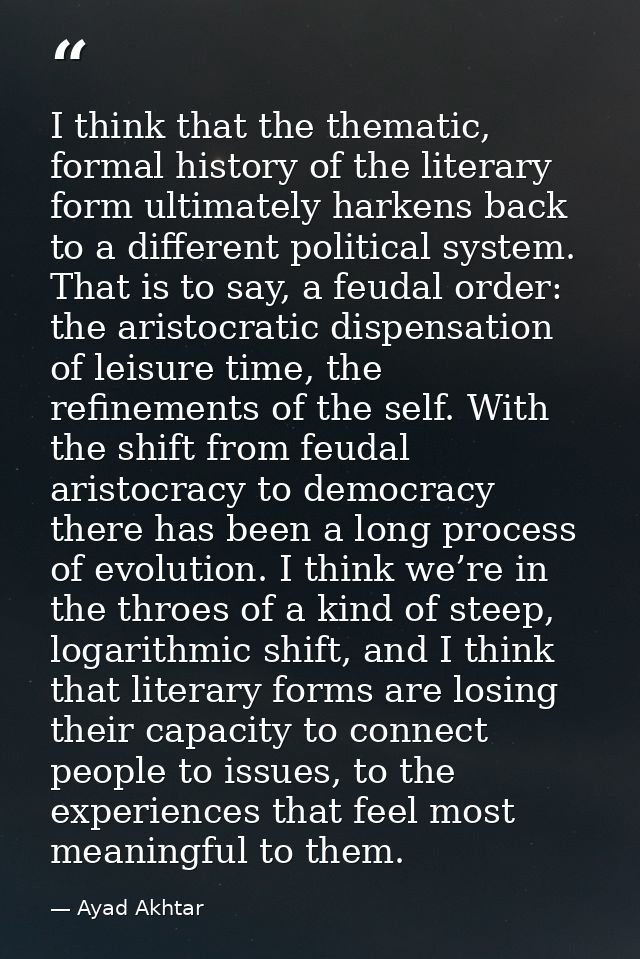 I think that the thematic, formal history of the literary form ultimately harkens back to a different political system.  — Ayad Akhtar