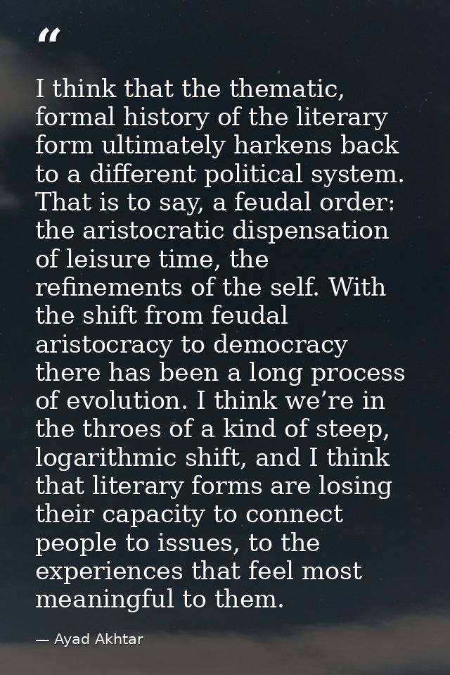 I think that the thematic, formal history of the literary form ultimately harkens back to a different political system.  — Ayad Akhtar