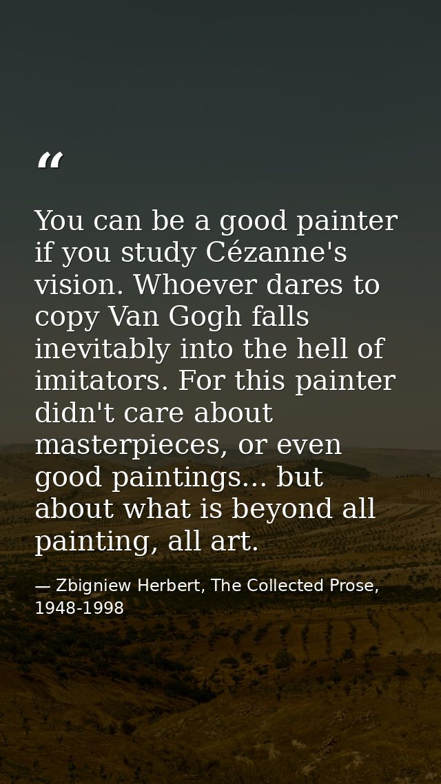 You can be a good painter if you study Cézanne's vision. Whoever dares to copy Van Gogh falls inevitably into the hell o — Zbigniew Herbert, The Collected Prose, 1948-1998