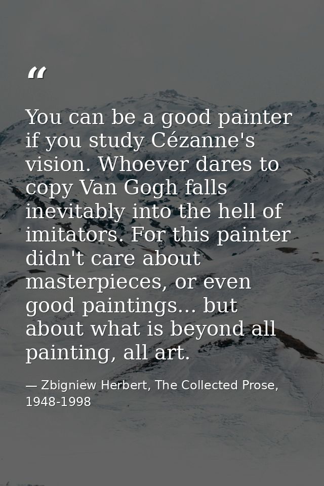 You can be a good painter if you study Cézanne's vision. Whoever dares to copy Van Gogh falls inevitably into the hell o — Zbigniew Herbert, The Collected Prose, 1948-1998
